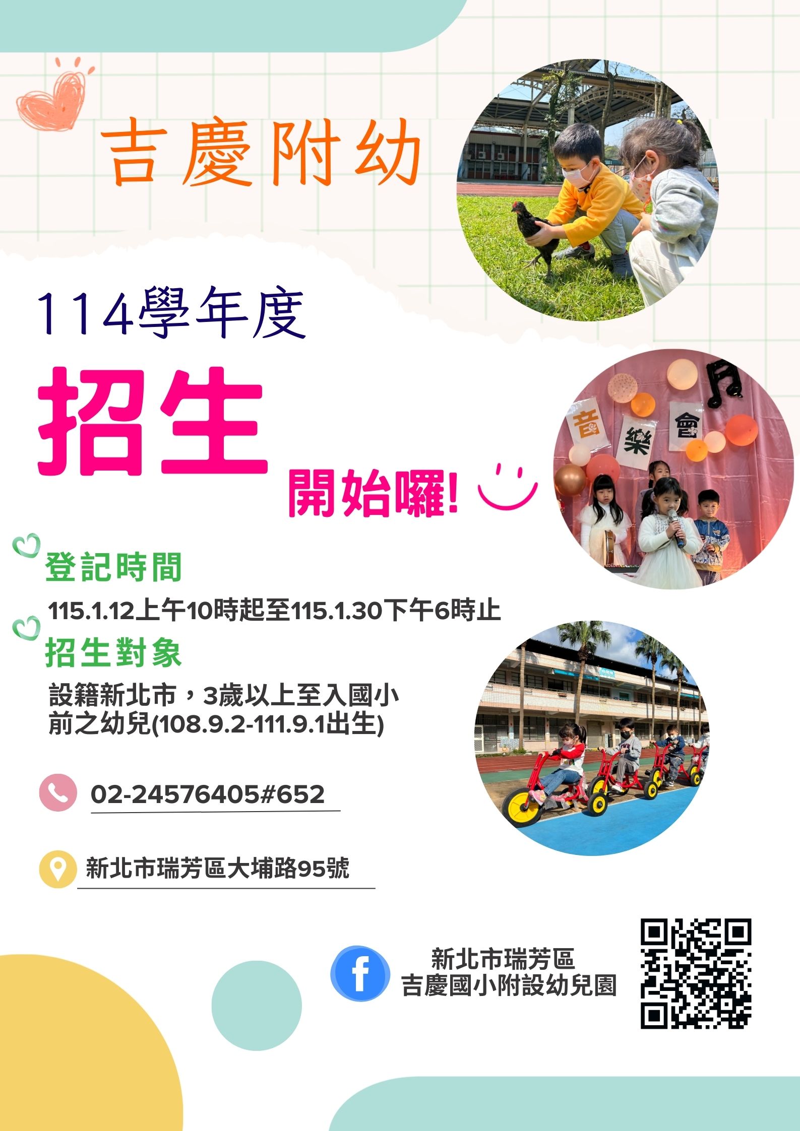 【招生資訊：吉慶附幼】 活動主題： 114 學年度招生開始囉！  登記時間： * 115 年 1 月 12 日（上午 10 時起）  至 115 年 1 月 30 日（下午 6 時止）  招生對象： * 設籍新北市。  3 歲以上至入國小前之幼兒。  出生日期範圍：108.9.2 - 111.9.1。  【聯絡資訊】 電話： 02-24576405 分機 652  地址： 新北市瑞芳區大埔路 95 號  Facebook 粉絲專頁： 新北市瑞芳區吉慶國小附設幼兒園
